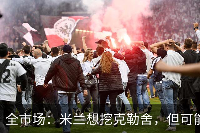 全市场：米兰想挖克勒舍，但可能带不走哈敦