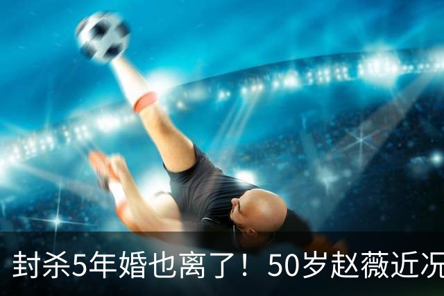 封杀5年婚也离了！50岁赵薇近况曝光，胃癌去世传闻早真相大白
