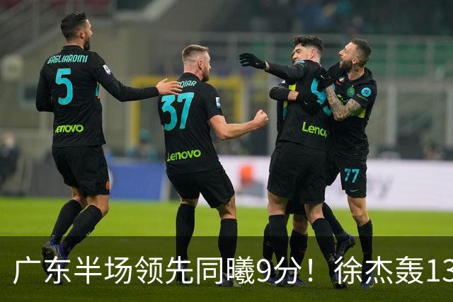 广东半场领先同曦9分！徐杰轰13+3，阿祖+弗格表现亮眼，亚帅首秀吃T