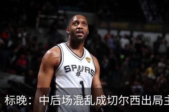 标晚：中后场混乱成切尔西出局主因 战曼联阿隆索急需止颓