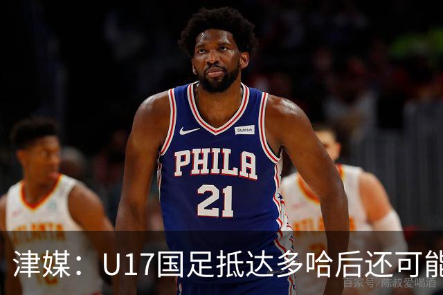 津媒：U17国足抵达多哈后还可能安排热身赛，对手也是本届参赛队