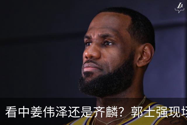 看中姜伟泽还是齐麟？郭士强现场考察队员 其实此人对男篮帮助最大
