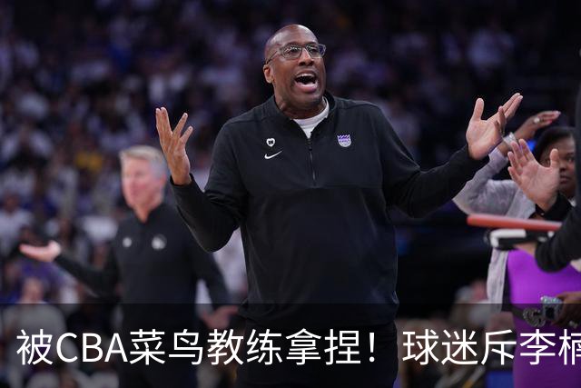 被CBA菜鸟教练拿捏！球迷斥李楠：李昂有你这阵容能虐你35分
