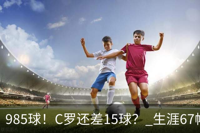 985球！C罗还差15球？ 生涯67帽+第11次完美帽子戏法